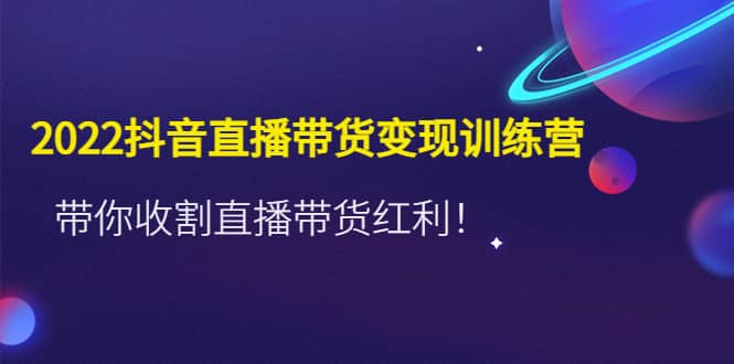 2022抖音直播带货变现训练营，带你收割直播带货红利-源创智汇网