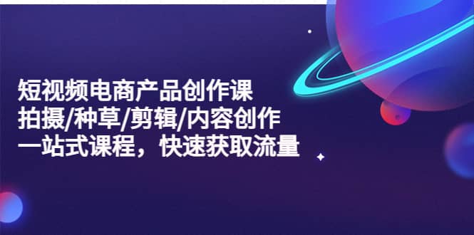短视频电商产品创作课，拍摄/种草/剪辑/内容创作/一站式课程 快速获取流量-源创智汇网