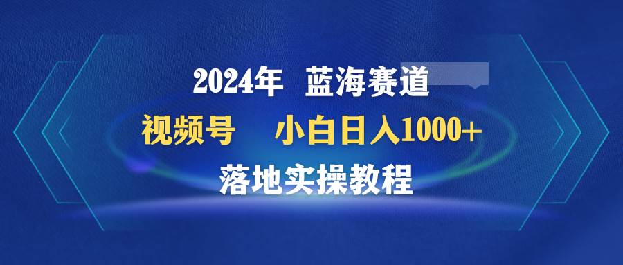 2024年蓝海赛道 视频号  小白日入1000+ 落地实操教程-源创智汇网