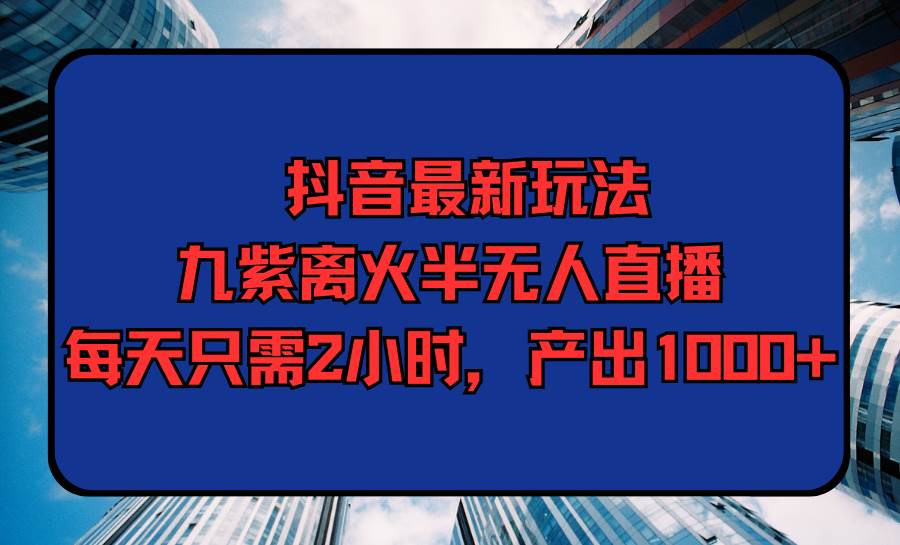 抖音最新玩法，九紫离火半无人直播，每天只需2小时，产出1000+-源创智汇网