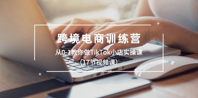 跨境电商训练营：从0-1教你做TikTok小店实操课（17节视频课）-源创智汇网