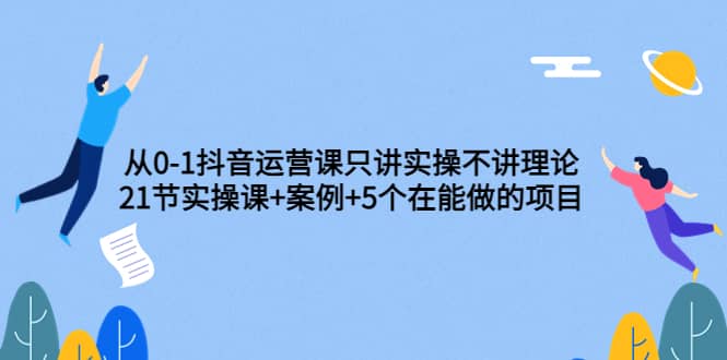 从0-1抖音运营课只讲实操不讲理论：21节实操课+案例+5个在能做的项目-源创智汇网