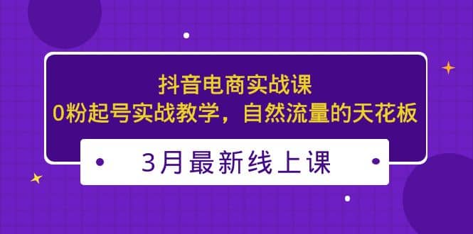 3月最新抖音电商实战课：0粉起号实战教学，自然流量的天花板-源创智汇网