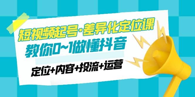 2023短视频起号·差异化定位课：0~1做懂抖音（定位+内容+投流+运营）-源创智汇网