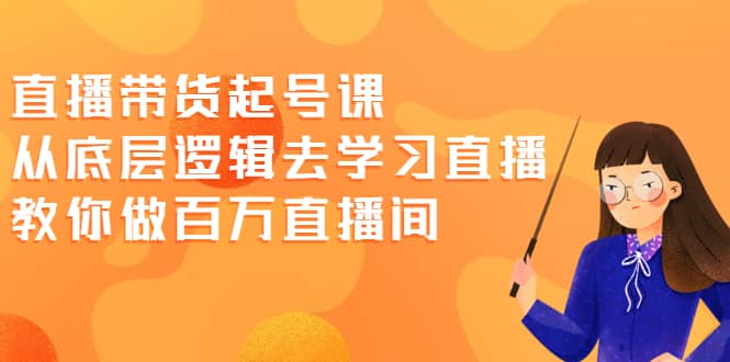 直播带货起号课，从底层逻辑去学习直播 教你做百万直播间-源创智汇网