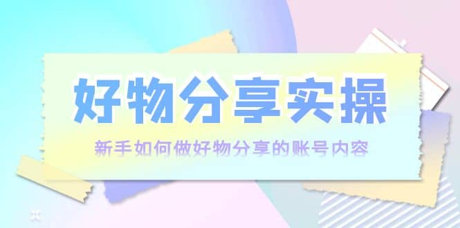 好物分享实操：新手如何做好物分享的账号内容，实操教学-源创智汇网