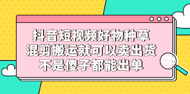 抖音短视频好物种草，混剪搬运就可以卖出货，不是傻子都能出单-源创智汇网