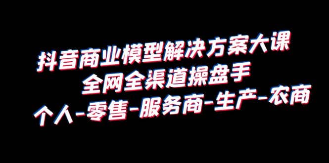 抖音商业 模型解决方案大课 全网全渠道操盘手 个人-零售-服务商-生产-农商-源创智汇网