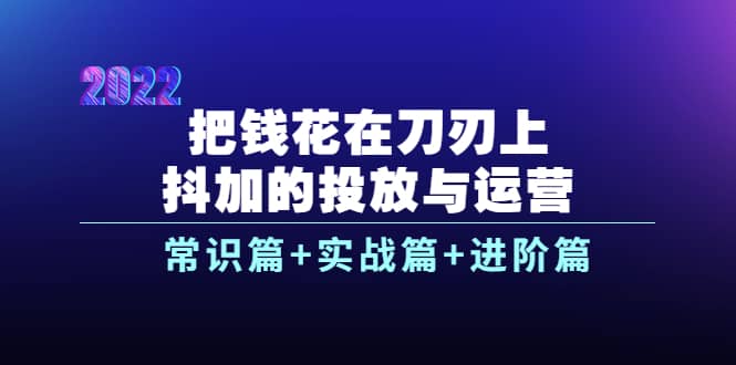 把钱花在刀刃上，抖加的投放与运营：常识篇+实战篇+进阶篇（28节课）-源创智汇网
