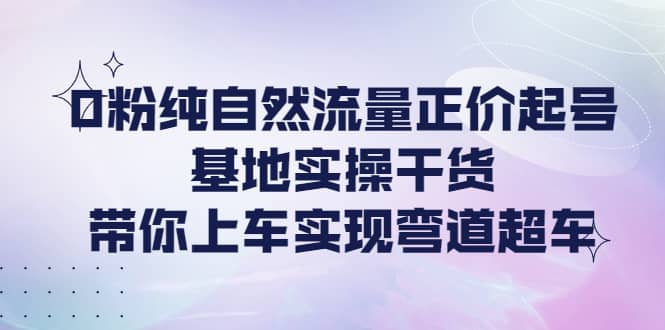 0粉纯自然流量正价起号基地实操干货，带你上车实现弯道超车-源创智汇网