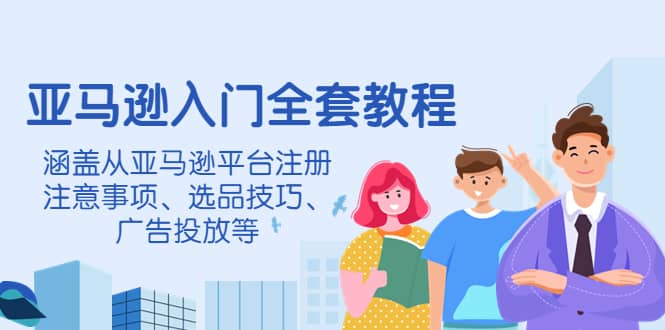 亚马逊入门全套教程，涵盖从亚马逊平台注册注意事项、选品技巧、广告投放等-源创智汇网