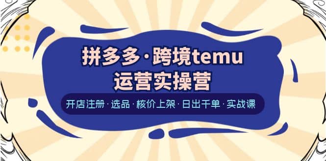 拼多多·跨境temu运营实操营：开店注册·选品·核价上架·日出千单·实战课-源创智汇网