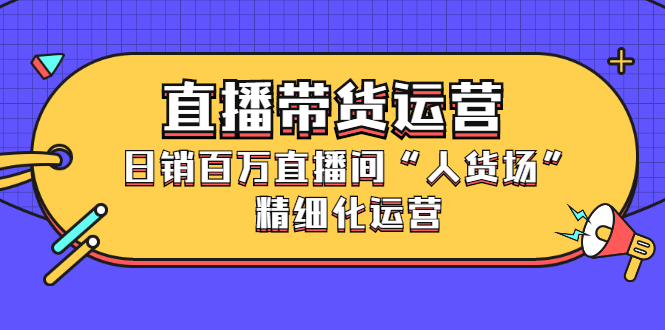 直播带货运营，销百万直播间“人货场”精细化运营-源创智汇网