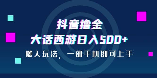 抖音撸金，大话西游日入500+，懒人玩法，一部手机即可上手-源创智汇网
