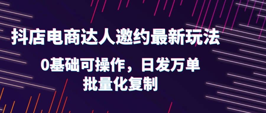 抖店电商达人邀约最新玩法，0基础可操作，日发万单，批量化复制-源创智汇网
