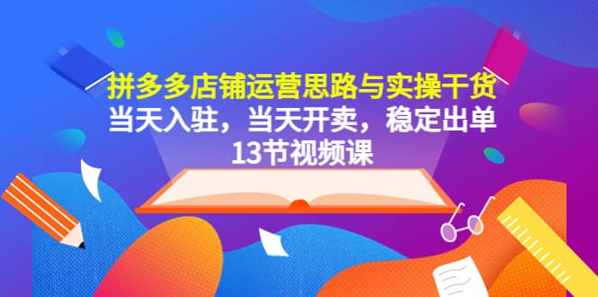 拼多多店铺运营思路与实操干货，当天入驻，当天开卖，稳定出单（13节课）-源创智汇网