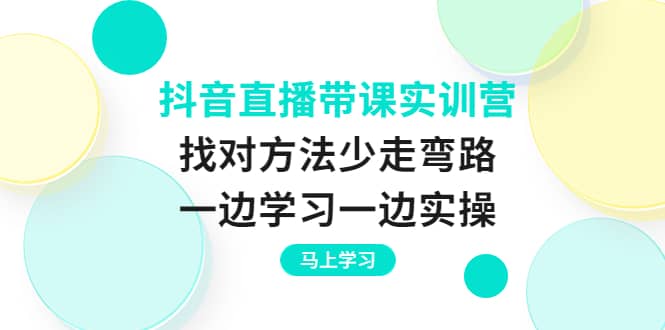 抖音直播带课实训营：找对方法少走弯路，一边学习一边实操-源创智汇网