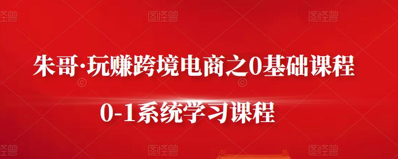 朱哥·玩赚跨境电商之0基础课程，0-1系统学习课程-源创智汇网