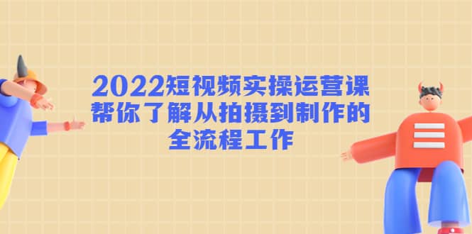 2022短视频实操运营课：帮你了解从拍摄到制作的全流程工作-源创智汇网
