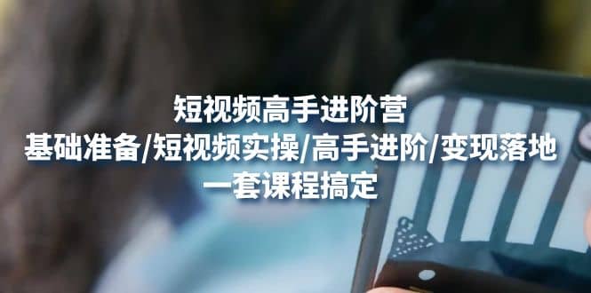 短视频高手进阶营：基础准备/短视频实操/高手进阶/变现落地，一套搞定-源创智汇网