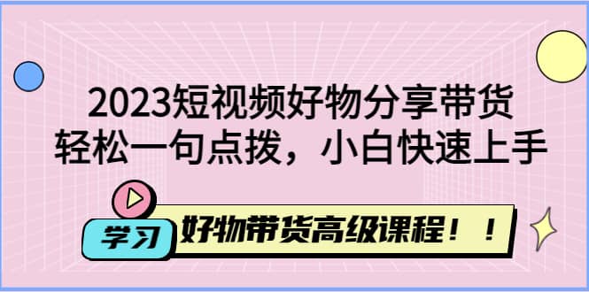 2023短视频好物分享带货，好物带货高级课程，轻松一句点拨，小白快速上手-源创智汇网