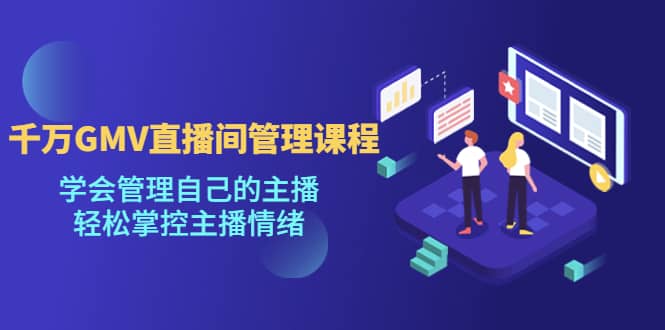 千万GMV直播间的管理课程：学会管理自己的主播，轻松掌控主播情绪-源创智汇网