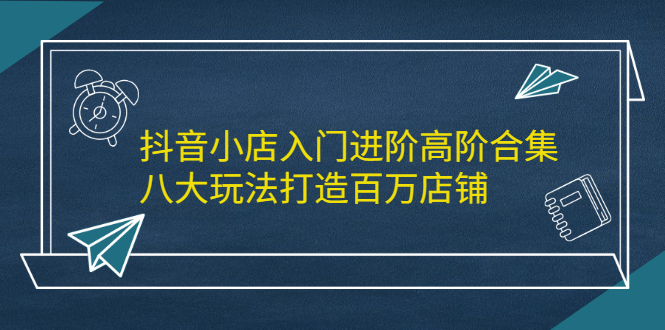 抖音小店入门进阶高阶合集，八大玩法打造百万店铺-源创智汇网