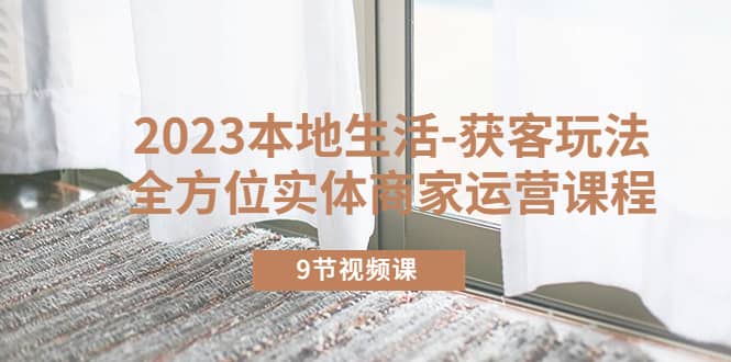 2023本地生活-获客玩法，全方位实体商家运营课程（9节视频课）-源创智汇网