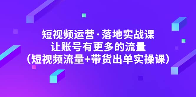 短视频运营·落地实战课 让账号有更多的流量（短视频流量+带货出单实操）-源创智汇网