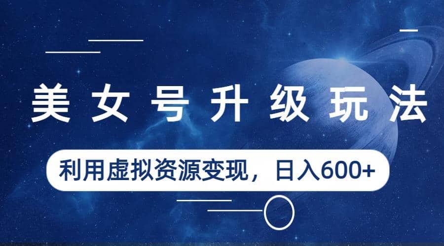 美女号升级玩法，利用虚拟资源变现，日入600+（教程+素材）-源创智汇网