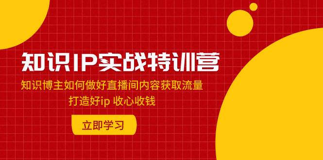 知识IP实战特训营：知识博主如何做好直播间内容获取流量 打造好ip 收心收钱-源创智汇网