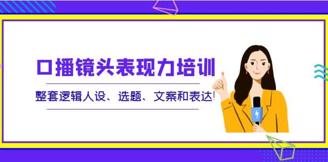 口播镜头表现力培训：整套逻辑人设、选题、文案和表达-源创智汇网
