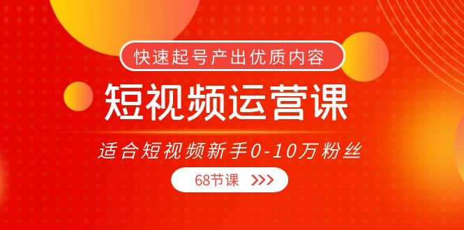 短视频运营课，适合短视频新手0-10万粉丝，快速起号产出优质内容（68节课）-源创智汇网
