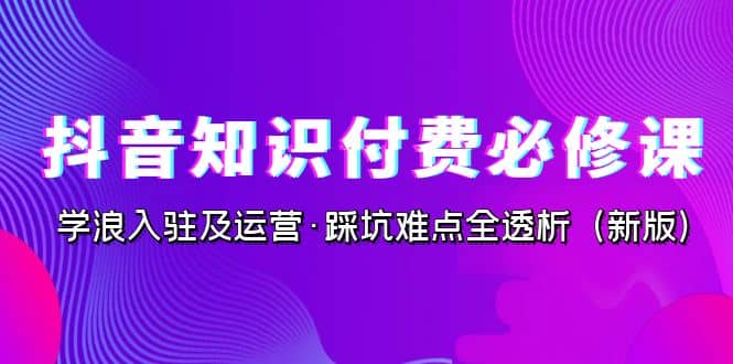 抖音·知识付费·必修课，学浪入驻及运营·踩坑难点全透析（2023新版）-源创智汇网