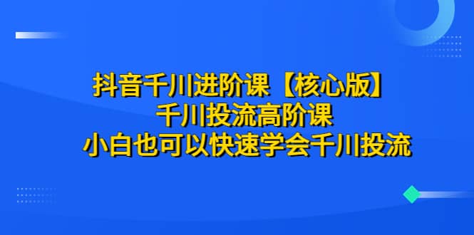 抖音千川进阶课【核心版】 千川投流高阶课 小白也可以快速学会千川投流-源创智汇网