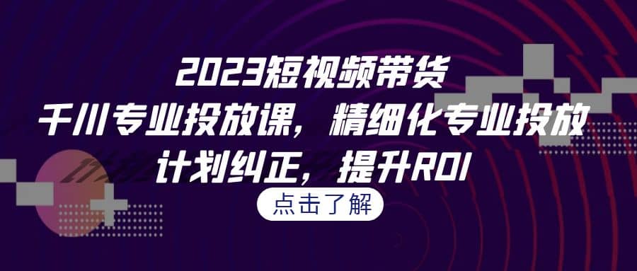2023短视频带货-千川专业投放课，精细化专业投放，计划纠正，提升ROI-源创智汇网