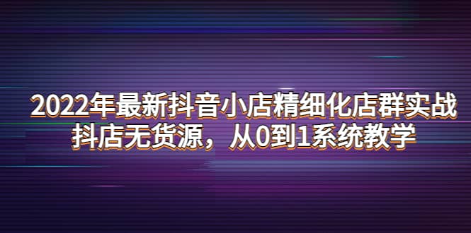 2022年最新抖音小店精细化店群实战，抖店无货源，从0到1系统教学-源创智汇网