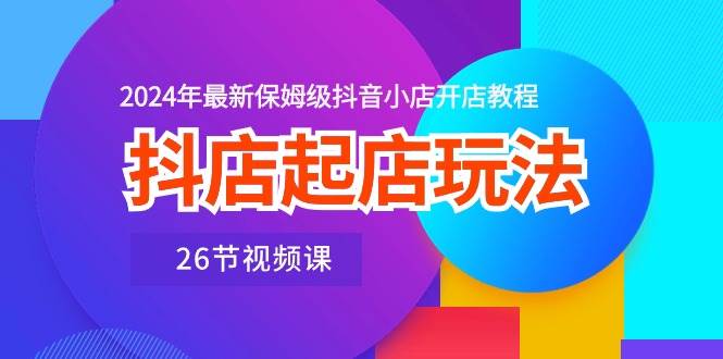 抖店起店玩法，2024年最新保姆级抖音小店开店教程（26节视频课）-源创智汇网