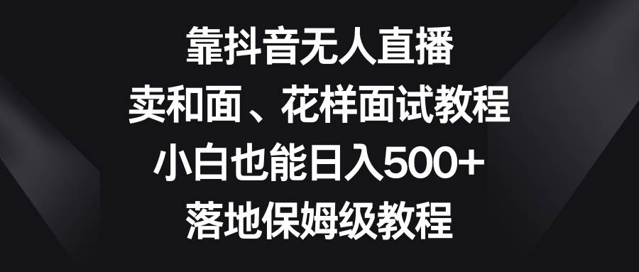 靠抖音无人直播，卖和面、花样面试教程，小白也能日入500+，落地保姆级教程-源创智汇网