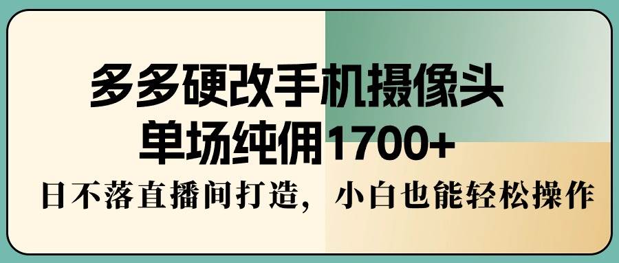 多多硬改手机摄像头，单场纯佣1700+，日不落直播间打造，小白也能轻松操作-源创智汇网