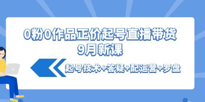 0粉0作品正价起号直播带货9月新课：起号技术+答疑+配运营+罗盘-源创智汇网
