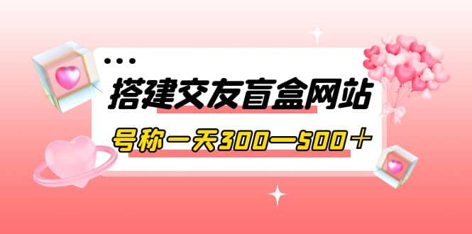 搭建交友盲盒网站，号称一天300—500＋【源码+教程】-源创智汇网