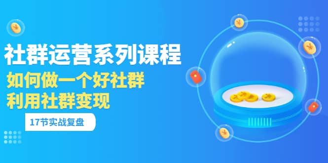 「社群运营系列课程」如何做一个好社群，利用社群变现（17节实战复盘）-源创智汇网