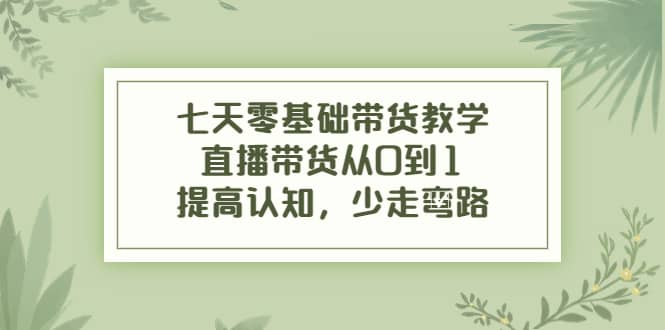 七天零基础带货教学，直播带货从0到1，提高认知，少走弯路-源创智汇网