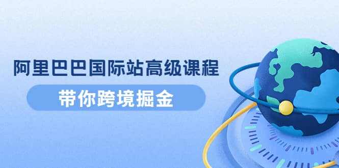 阿里巴巴国际站高级课程：带你跨境掘金，选品+优化+广告+推广-源创智汇网