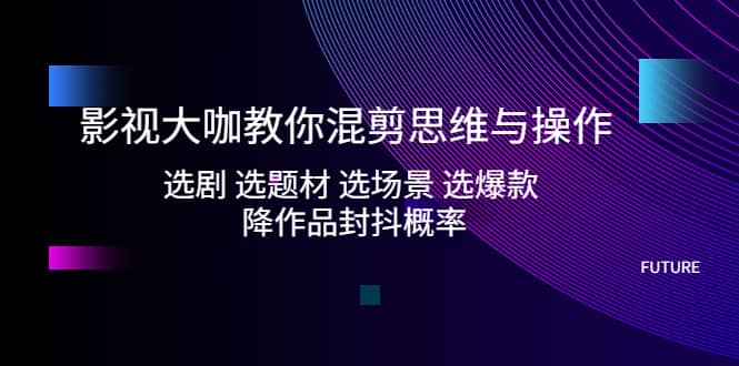 影视大咖教你混剪思维与操作：选剧 选题材 选场景 选爆款 降作品封抖概率-源创智汇网