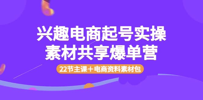 兴趣电商起号实操素材共享爆单营（22节主课＋电商资料素材包）-源创智汇网