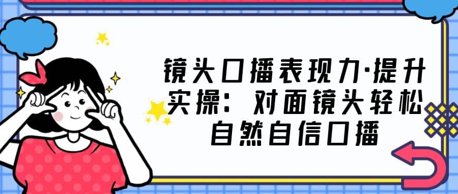 镜头口播表现力·提升实操：对面镜头轻松自然自信口播（23节课）-源创智汇网