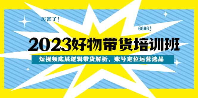 2023好物带货培训班：短视频底层逻辑带货解析，账号定位运营选品-源创智汇网