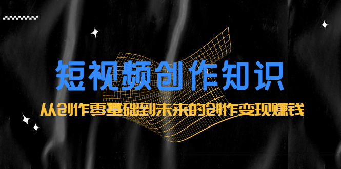 短视频创作知识：从创作零基础到未来的创作变现赚钱-源创智汇网